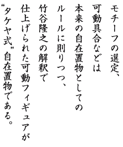 モチーフの選定、可動具合などは本来の自在置物としてのルールに則りつつ、竹谷隆之の解釈で仕上げられた可動フィギュアがタケヤ式自在置物である。