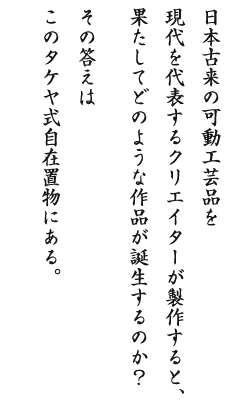 日本古来の可動工芸品を現代を代表するクリエイターが製作すると、果たしてどのような作品が誕生するのか？その答えはこのタケヤ式自在置物にある。