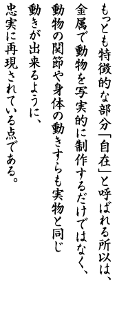 もっとも特徴的な部分「自在」と呼ばれる所以は、金属で動物を写実的に制作するだけではなく、動物の関節や身体の動きすらも実物と同じ動きが出来るように、忠実に再現されている点である。