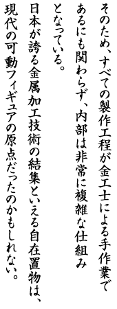 そのため、すべての製作工程が金工士による手作業であるにも関わらず、内部は非常に複雑な仕組みとなっている。日本が誇る金属加工技術の結集といえる自在置物は、現代の可動フィギュアの原点だったのかもしれない。